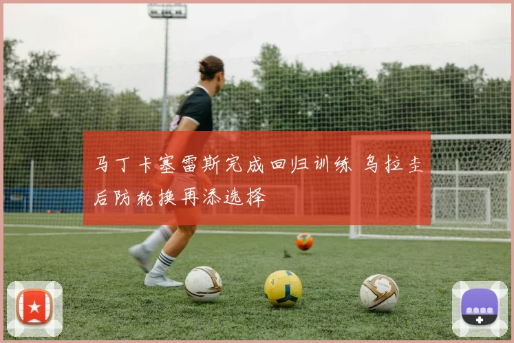 马丁卡塞雷斯完成回归训练 乌拉圭后防轮换再添选择