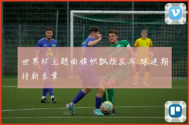 世界杯主题曲旗帜飘扬发布 球迷期待新乐章