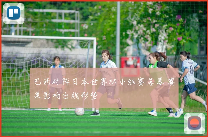巴西对阵日本世界杯小组赛落幕 赛果影响出线形势