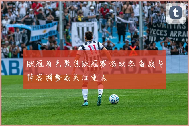 欧冠角色聚焦欧冠赛场动态 备战与阵容调整成关注重点