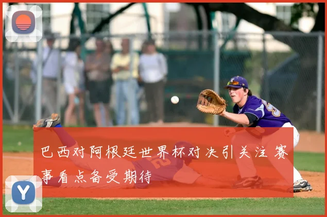 巴西对阿根廷世界杯对决引关注 赛事看点备受期待