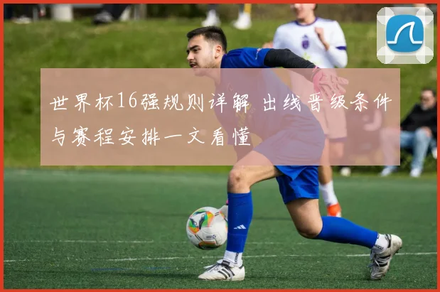 世界杯16强规则详解 出线晋级条件与赛程安排一文看懂