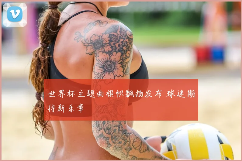 世界杯主题曲旗帜飘扬发布 球迷期待新乐章