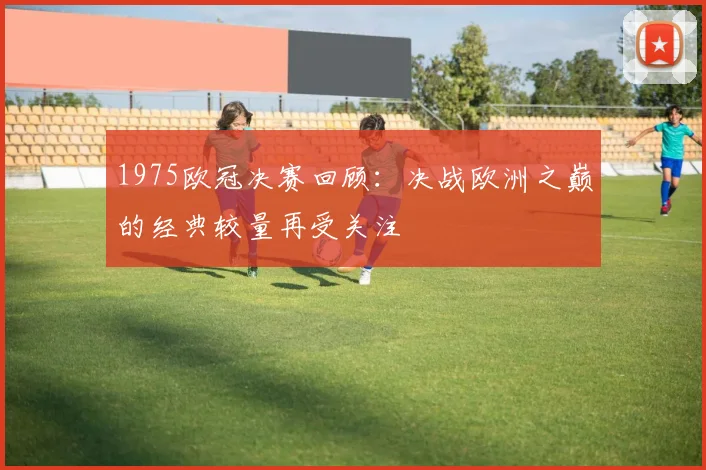 1975欧冠决赛回顾：决战欧洲之巅的经典较量再受关注